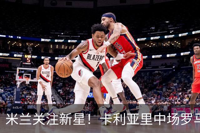 米兰关注新星！卡利亚里中场罗马诺引发各大豪门追逐