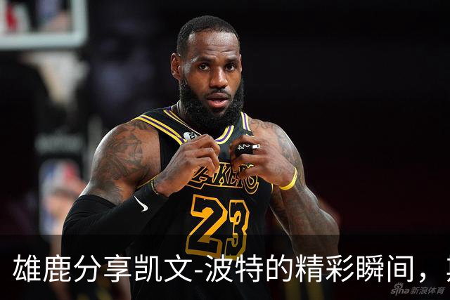 雄鹿分享凯文-波特的精彩瞬间，期待新赛季的来临！